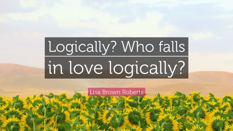 Lisa Brown Roberts Quote: “Logically? Who falls in love logically?”
