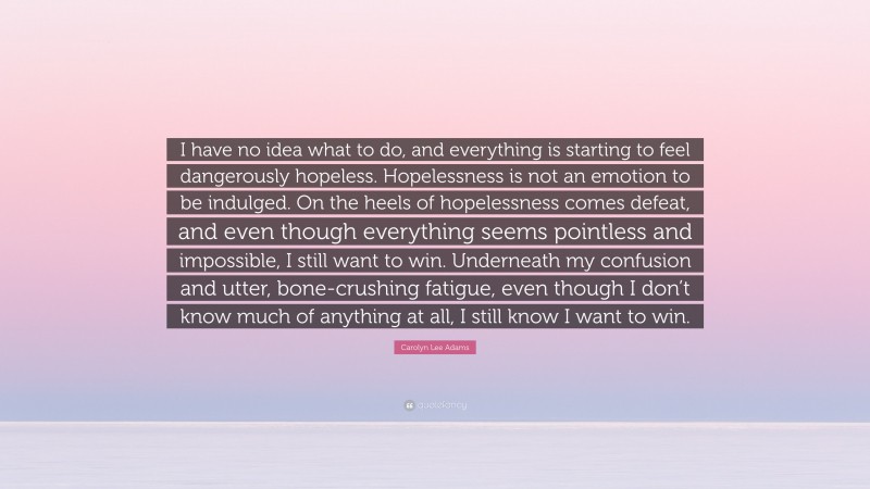 Carolyn Lee Adams Quote: “I have no idea what to do, and everything is starting to feel dangerously hopeless. Hopelessness is not an emotion to be indulged. On the heels of hopelessness comes defeat, and even though everything seems pointless and impossible, I still want to win. Underneath my confusion and utter, bone-crushing fatigue, even though I don’t know much of anything at all, I still know I want to win.”