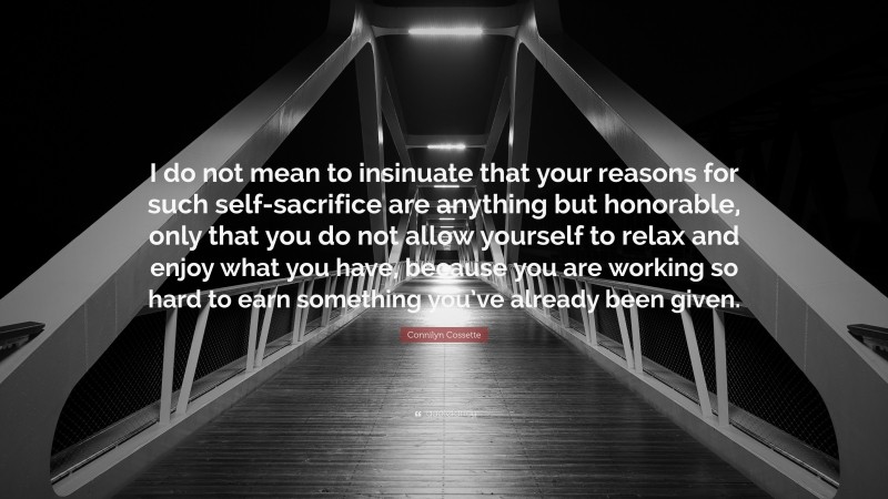 Connilyn Cossette Quote: “I do not mean to insinuate that your reasons for such self-sacrifice are anything but honorable, only that you do not allow yourself to relax and enjoy what you have, because you are working so hard to earn something you’ve already been given.”