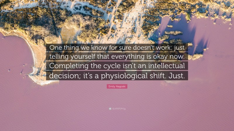Emily Nagoski Quote: “One thing we know for sure doesn’t work: just telling yourself that everything is okay now. Completing the cycle isn’t an intellectual decision; it’s a physiological shift. Just.”