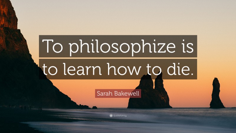 Sarah Bakewell Quote: “To philosophize is to learn how to die.”