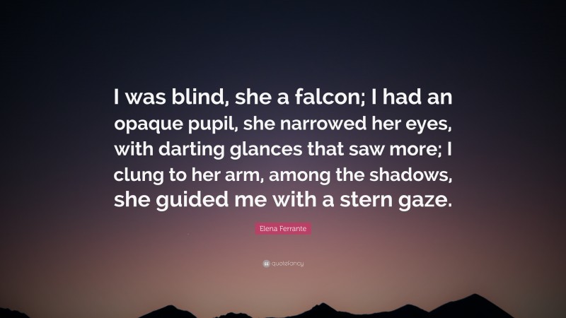 Elena Ferrante Quote: “I was blind, she a falcon; I had an opaque pupil, she narrowed her eyes, with darting glances that saw more; I clung to her arm, among the shadows, she guided me with a stern gaze.”