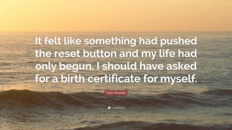 Kate Bowler Quote: “It felt like something had pushed the reset button and my life had only begun. I should have asked for a birth certificate for myself.”