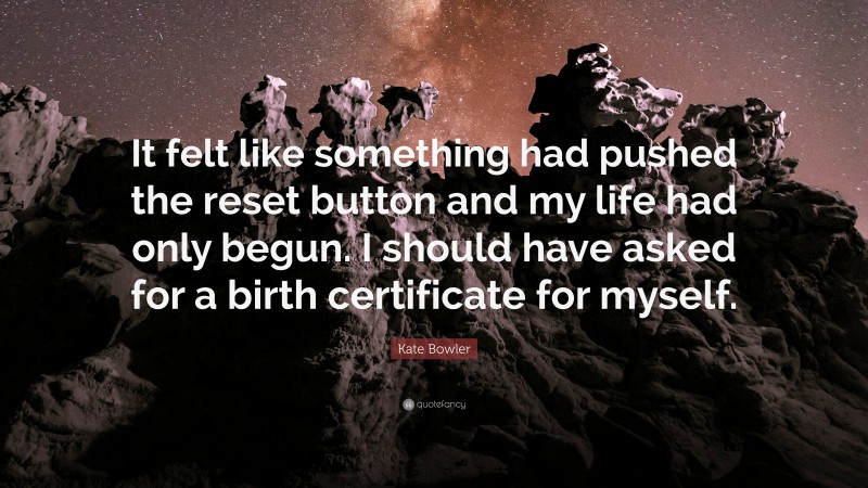 Kate Bowler Quote: “It felt like something had pushed the reset button and my life had only begun. I should have asked for a birth certificate for myself.”