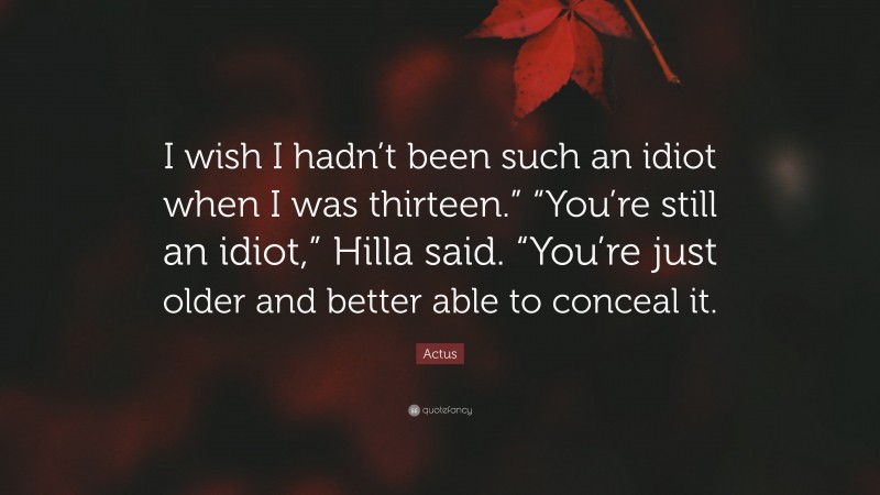 Actus Quote: “I wish I hadn’t been such an idiot when I was thirteen.” “You’re still an idiot,” Hilla said. “You’re just older and better able to conceal it.”