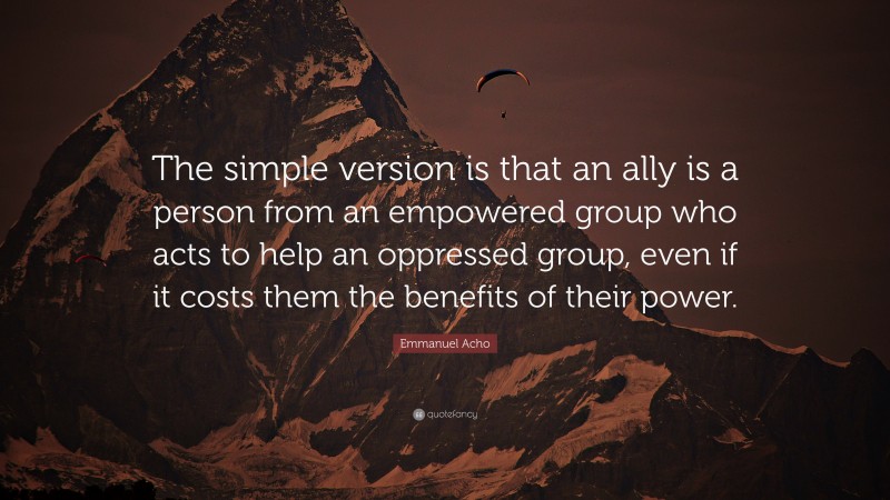 Emmanuel Acho Quote: “The simple version is that an ally is a person from an empowered group who acts to help an oppressed group, even if it costs them the benefits of their power.”