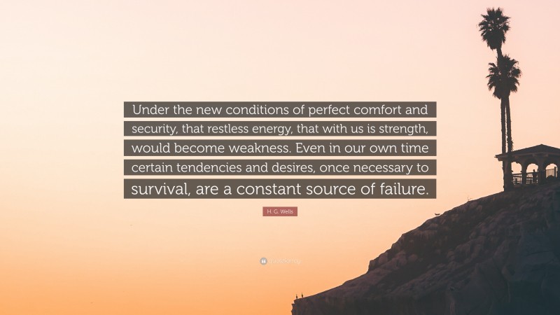 H. G. Wells Quote: “Under the new conditions of perfect comfort and security, that restless energy, that with us is strength, would become weakness. Even in our own time certain tendencies and desires, once necessary to survival, are a constant source of failure.”