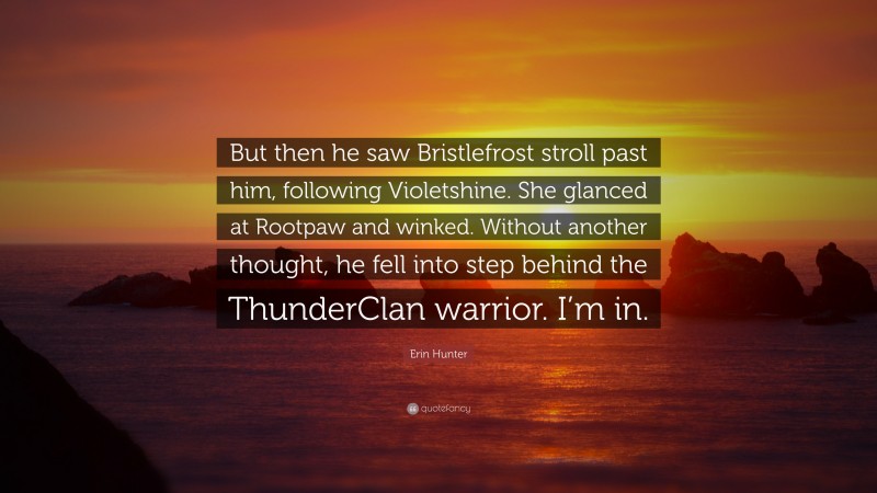 Erin Hunter Quote: “But then he saw Bristlefrost stroll past him, following Violetshine. She glanced at Rootpaw and winked. Without another thought, he fell into step behind the ThunderClan warrior. I’m in.”