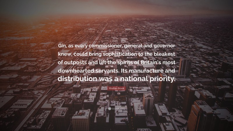 Rhidian Brook Quote: “Gin, as every commissioner, general and governor knew, could bring sophistication to the bleakest of outposts and lift the spirits of Britain’s most downhearted servants. Its manufacture and distribution was a national priority.”