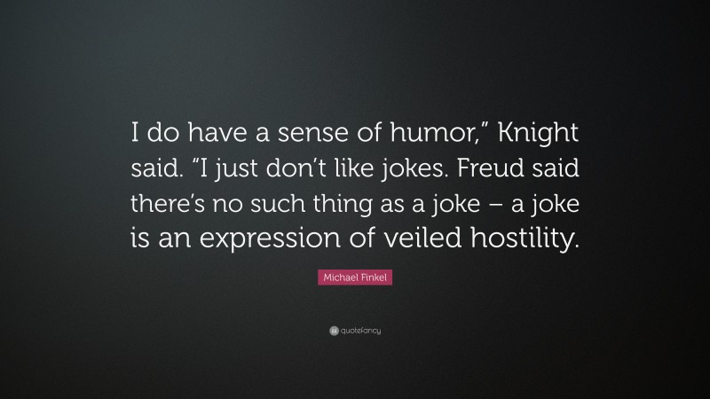 Michael Finkel Quote: “I do have a sense of humor,” Knight said. “I just don’t like jokes. Freud said there’s no such thing as a joke – a joke is an expression of veiled hostility.”