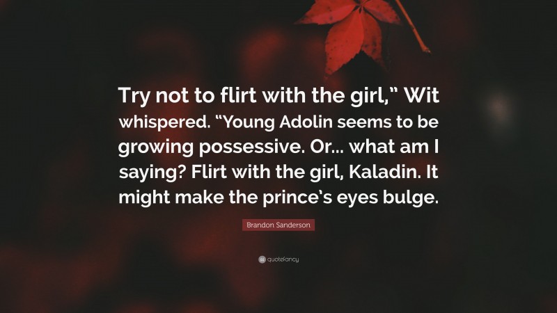 Brandon Sanderson Quote: “Try not to flirt with the girl,” Wit whispered. “Young Adolin seems to be growing possessive. Or... what am I saying? Flirt with the girl, Kaladin. It might make the prince’s eyes bulge.”