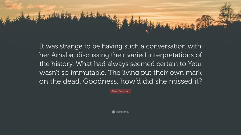 Rivers Solomon Quote: “It was strange to be having such a conversation with her Amaba, discussing their varied interpretations of the history. What had always seemed certain to Yetu wasn’t so immutable. The living put their own mark on the dead. Goodness, how’d did she missed it?”