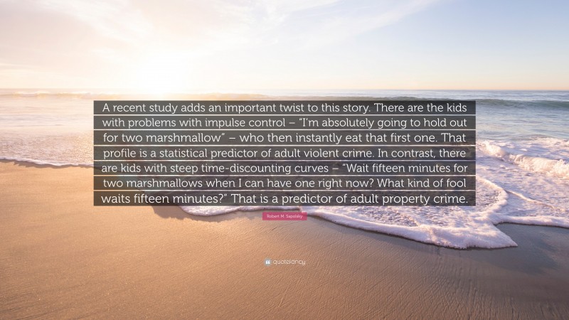 Robert M. Sapolsky Quote: “A recent study adds an important twist to this story. There are the kids with problems with impulse control – “I’m absolutely going to hold out for two marshmallow” – who then instantly eat that first one. That profile is a statistical predictor of adult violent crime. In contrast, there are kids with steep time-discounting curves – “Wait fifteen minutes for two marshmallows when I can have one right now? What kind of fool waits fifteen minutes?” That is a predictor of adult property crime.”