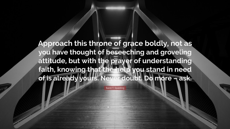 Baird T. Spalding Quote: “Approach this throne of grace boldly, not as you have thought of beseeching and groveling attitude, but with the prayer of understanding faith, knowing that the help you stand in need of is already yours. Never doubt. Do more – ask.”