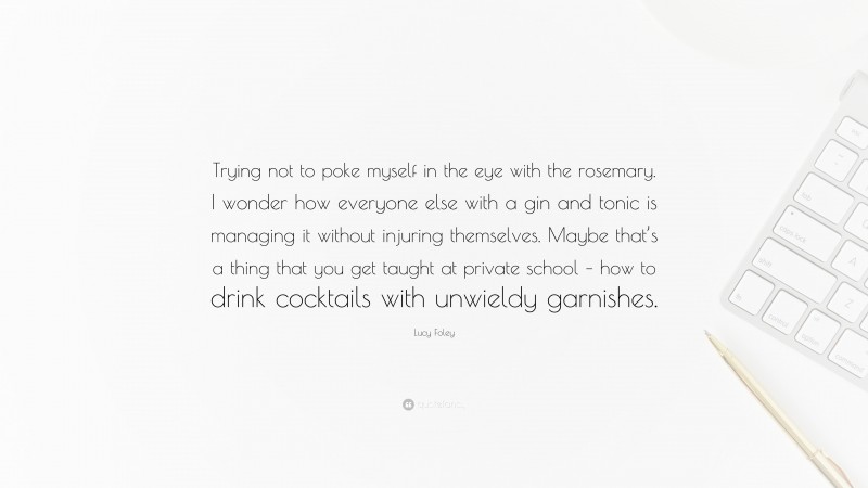 Lucy Foley Quote: “Trying not to poke myself in the eye with the rosemary. I wonder how everyone else with a gin and tonic is managing it without injuring themselves. Maybe that’s a thing that you get taught at private school – how to drink cocktails with unwieldy garnishes.”