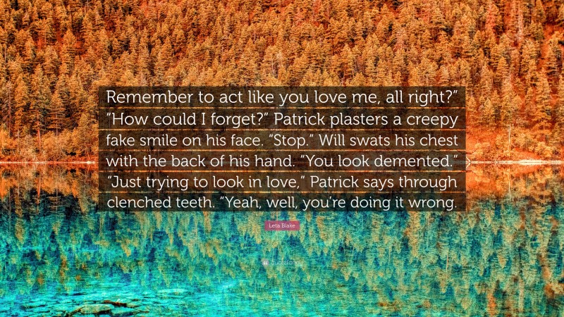 Leta Blake Quote: “Remember to act like you love me, all right?” “How could I forget?” Patrick plasters a creepy fake smile on his face. “Stop.” Will swats his chest with the back of his hand. “You look demented.” “Just trying to look in love,” Patrick says through clenched teeth. “Yeah, well, you’re doing it wrong.”