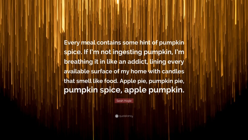 Sarah Hogle Quote: “Every meal contains some hint of pumpkin spice. If I’m not ingesting pumpkin, I’m breathing it in like an addict, lining every available surface of my home with candles that smell like food. Apple pie, pumpkin pie, pumpkin spice, apple pumpkin.”