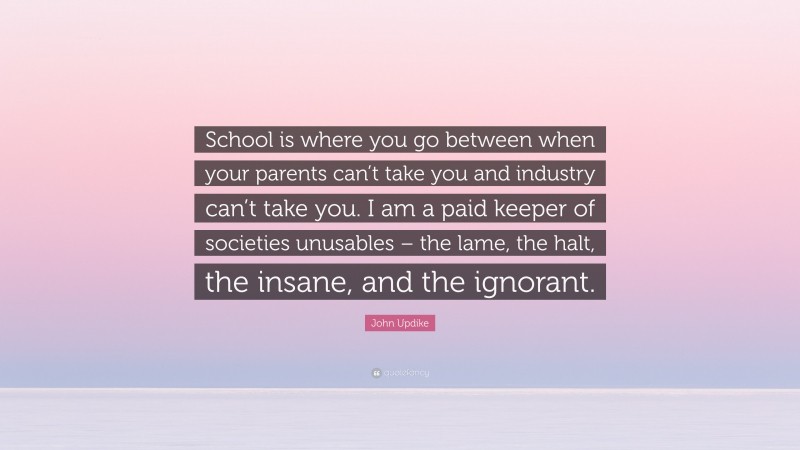John Updike Quote: “School is where you go between when your parents can’t take you and industry can’t take you. I am a paid keeper of societies unusables – the lame, the halt, the insane, and the ignorant.”