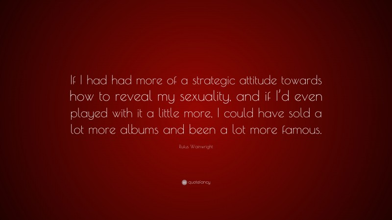Rufus Wainwright Quote: “If I had had more of a strategic attitude towards how to reveal my sexuality, and if I’d even played with it a little more, I could have sold a lot more albums and been a lot more famous.”