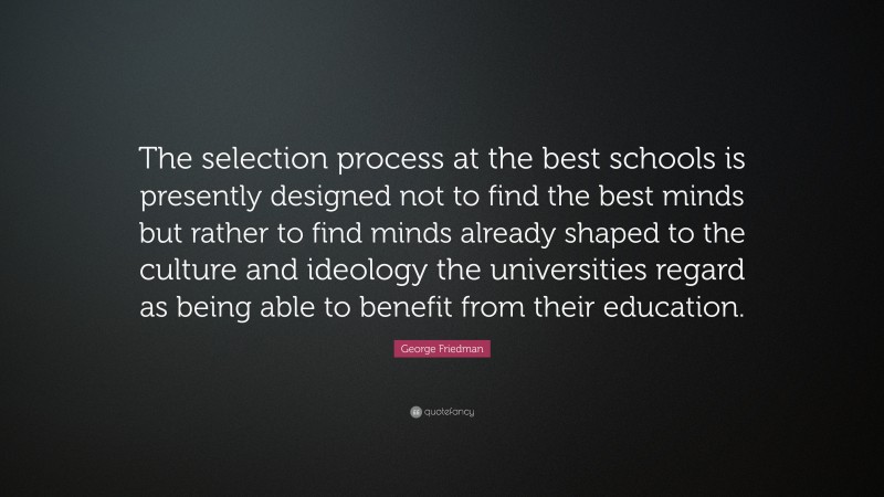 George Friedman Quote: “The selection process at the best schools is presently designed not to find the best minds but rather to find minds already shaped to the culture and ideology the universities regard as being able to benefit from their education.”