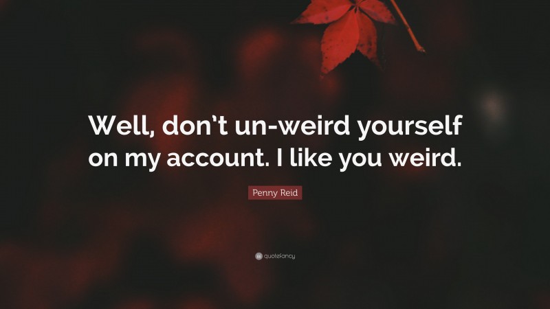 Penny Reid Quote: “Well, don’t un-weird yourself on my account. I like you weird.”