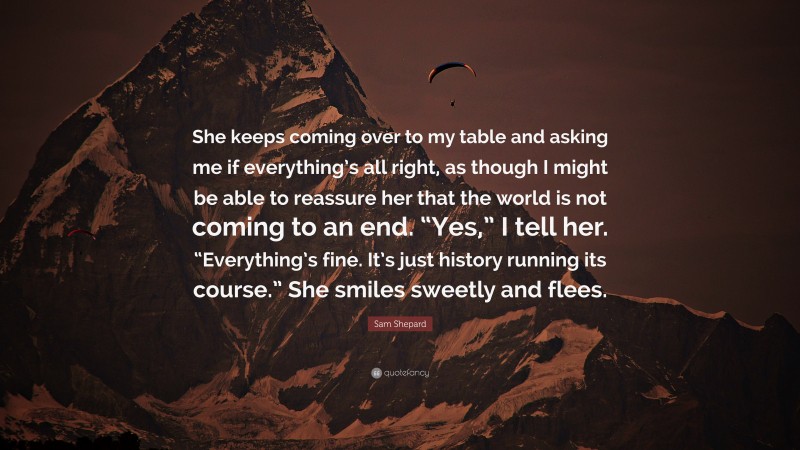 Sam Shepard Quote: “She keeps coming over to my table and asking me if everything’s all right, as though I might be able to reassure her that the world is not coming to an end. “Yes,” I tell her. “Everything’s fine. It’s just history running its course.” She smiles sweetly and flees.”