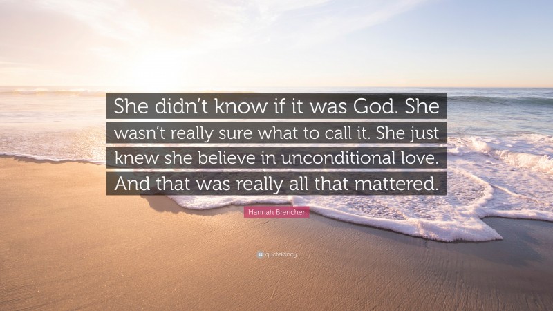 Hannah Brencher Quote: “She didn’t know if it was God. She wasn’t really sure what to call it. She just knew she believe in unconditional love. And that was really all that mattered.”