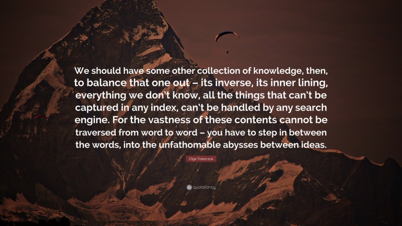 Olga Tokarczuk Quote: “We should have some other collection of knowledge, then, to balance that one out – its inverse, its inner lining, everything we don’t know, all the things that can’t be captured in any index, can’t be handled by any search engine. For the vastness of these contents cannot be traversed from word to word – you have to step in between the words, into the unfathomable abysses between ideas.”