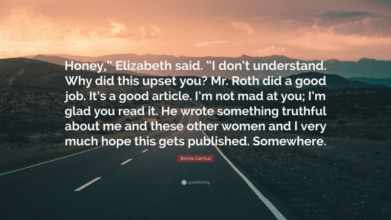 Bonnie Garmus Quote: “Honey,” Elizabeth said. “I don’t understand. Why did this upset you? Mr. Roth did a good job. It’s a good article. I’m not mad at you; I’m glad you read it. He wrote something truthful about me and these other women and I very much hope this gets published. Somewhere.”