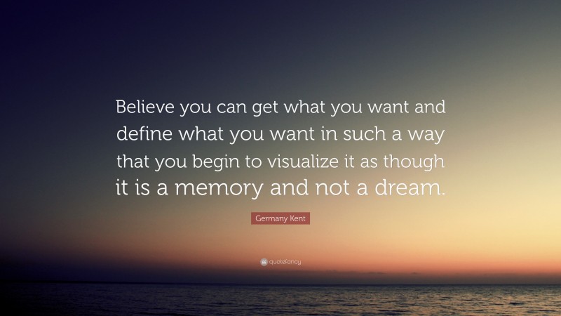 Germany Kent Quote: “Believe you can get what you want and define what you want in such a way that you begin to visualize it as though it is a memory and not a dream.”