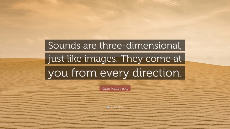 Katie Kacvinsky Quote: “Sounds are three-dimensional, just like images. They come at you from every direction.”