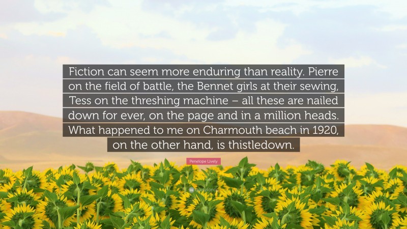 Penelope Lively Quote: “Fiction can seem more enduring than reality. Pierre on the field of battle, the Bennet girls at their sewing, Tess on the threshing machine – all these are nailed down for ever, on the page and in a million heads. What happened to me on Charmouth beach in 1920, on the other hand, is thistledown.”