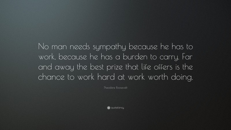 Theodore Roosevelt Quote: “No man needs sympathy because he has to work, because he has a burden to carry. Far and away the best prize that life offers is the chance to work hard at work worth doing.”