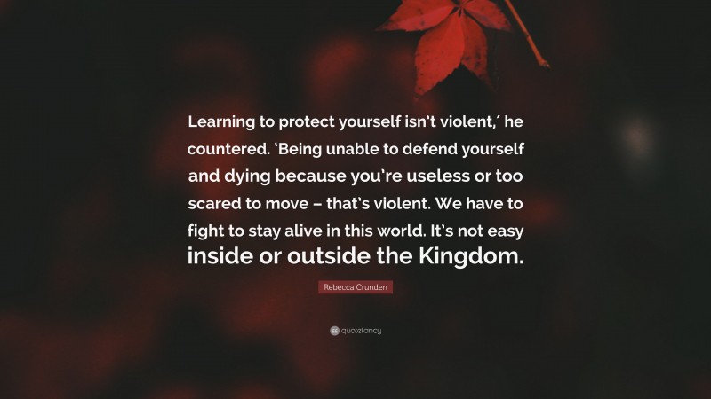 Rebecca Crunden Quote: “Learning to protect yourself isn’t violent,′ he countered. ‘Being unable to defend yourself and dying because you’re useless or too scared to move – that’s violent. We have to fight to stay alive in this world. It’s not easy inside or outside the Kingdom.”