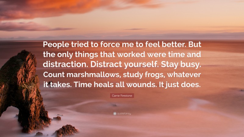 Carrie Firestone Quote: “People tried to force me to feel better. But the only things that worked were time and distraction. Distract yourself. Stay busy. Count marshmallows, study frogs, whatever it takes. Time heals all wounds. It just does.”