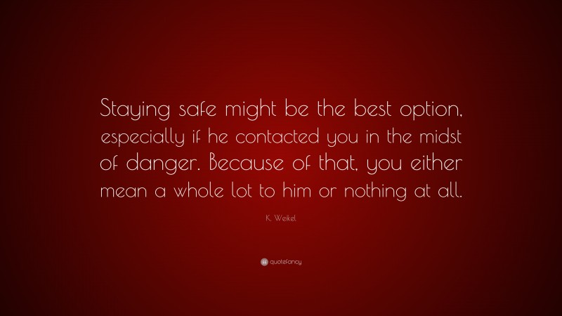 K. Weikel Quote: “Staying safe might be the best option, especially if he contacted you in the midst of danger. Because of that, you either mean a whole lot to him or nothing at all.”