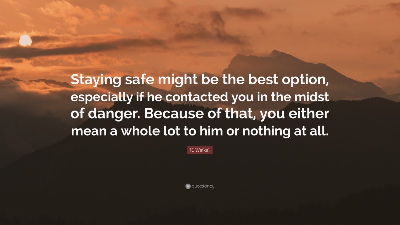 K. Weikel Quote: “Staying safe might be the best option, especially if he contacted you in the midst of danger. Because of that, you either mean a whole lot to him or nothing at all.”