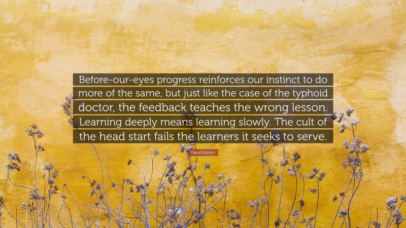 David Epstein Quote: “Before-our-eyes progress reinforces our instinct to do more of the same, but just like the case of the typhoid doctor, the feedback teaches the wrong lesson. Learning deeply means learning slowly. The cult of the head start fails the learners it seeks to serve.”