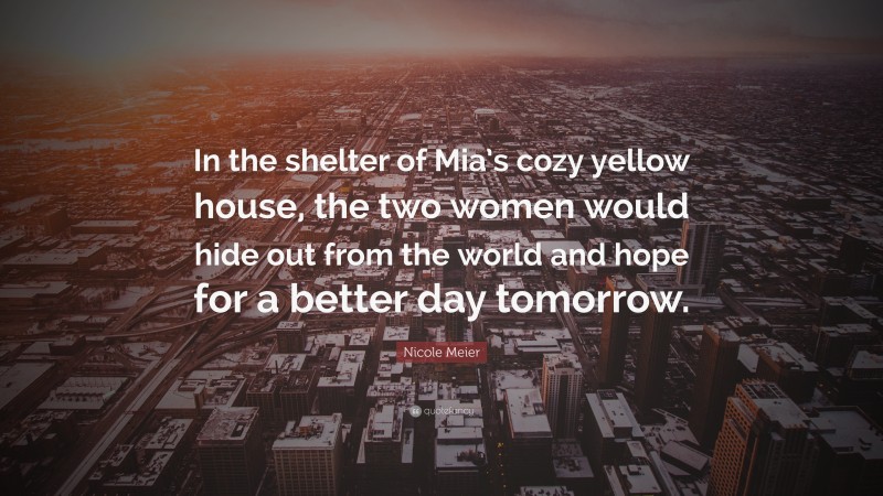 Nicole Meier Quote: “In the shelter of Mia’s cozy yellow house, the two women would hide out from the world and hope for a better day tomorrow.”