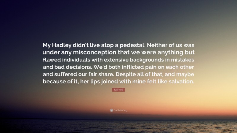 Tyler King Quote: “My Hadley didn’t live atop a pedestal. Neither of us was under any misconception that we were anything but flawed individuals with extensive backgrounds in mistakes and bad decisions. We’d both inflicted pain on each other and suffered our fair share. Despite all of that, and maybe because of it, her lips joined with mine felt like salvation.”