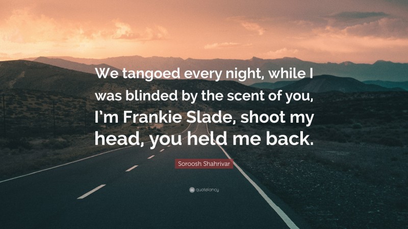 Soroosh Shahrivar Quote: “We tangoed every night, while I was blinded by the scent of you, I’m Frankie Slade, shoot my head, you held me back.”