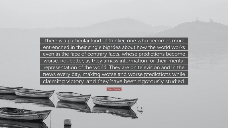 David Epstein Quote: “There is a particular kind of thinker, one who becomes more entrenched in their single big idea about how the world works even in the face of contrary facts, whose predictions become worse, not better, as they amass information for their mental representation of the world. They are on television and in the news every day, making worse and worse predictions while claiming victory, and they have been rigorously studied.”