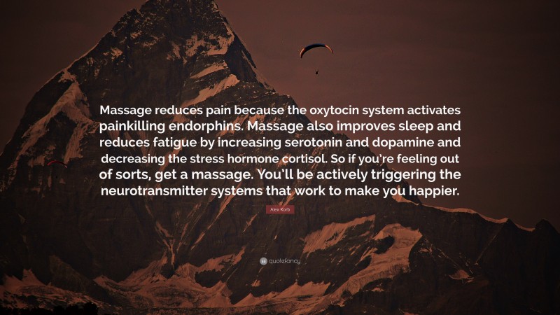 Alex Korb Quote: “Massage reduces pain because the oxytocin system activates painkilling endorphins. Massage also improves sleep and reduces fatigue by increasing serotonin and dopamine and decreasing the stress hormone cortisol. So if you’re feeling out of sorts, get a massage. You’ll be actively triggering the neurotransmitter systems that work to make you happier.”