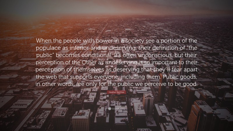 Heather McGhee Quote: “When the people with power in a society see a portion of the populace as inferior and undeserving, their definition of “the public” becomes conditional. It’s often unconscious, but their perception of the Other as undeserving is so important to their perception of themselves as deserving that they’ll tear apart the web that supports everyone, including them. Public goods, in other words, are only for the public we perceive to be good.”