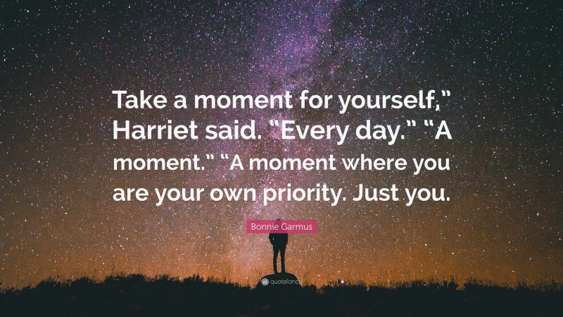 Bonnie Garmus Quote: “Take a moment for yourself,” Harriet said. “Every day.” “A moment.” “A moment where you are your own priority. Just you.”