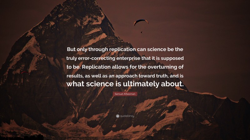 Samuel Arbesman Quote: “But only through replication can science be the truly error-correcting enterprise that it is supposed to be. Replication allows for the overturning of results, as well as an approach toward truth, and is what science is ultimately about.”