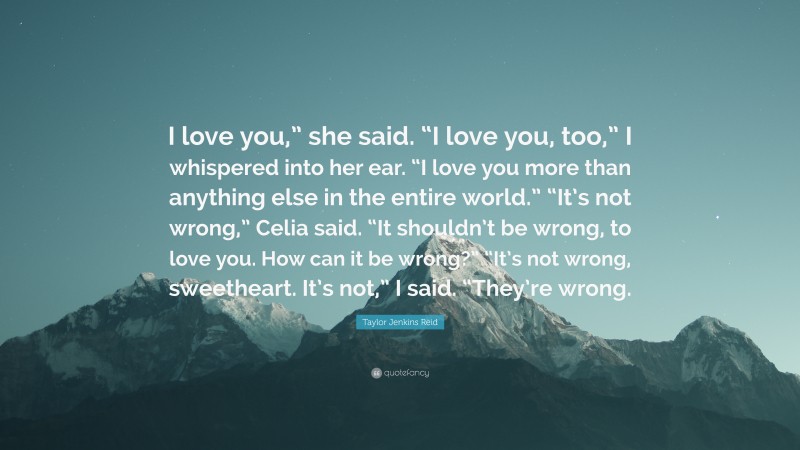 Taylor Jenkins Reid Quote: “I love you,” she said. “I love you, too,” I whispered into her ear. “I love you more than anything else in the entire world.” “It’s not wrong,” Celia said. “It shouldn’t be wrong, to love you. How can it be wrong?” “It’s not wrong, sweetheart. It’s not,” I said. “They’re wrong.”