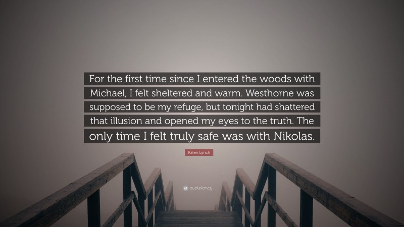 Karen Lynch Quote: “For the first time since I entered the woods with Michael, I felt sheltered and warm. Westhorne was supposed to be my refuge, but tonight had shattered that illusion and opened my eyes to the truth. The only time I felt truly safe was with Nikolas.”