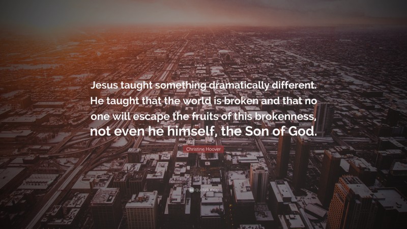 Christine Hoover Quote: “Jesus taught something dramatically different. He taught that the world is broken and that no one will escape the fruits of this brokenness, not even he himself, the Son of God.”