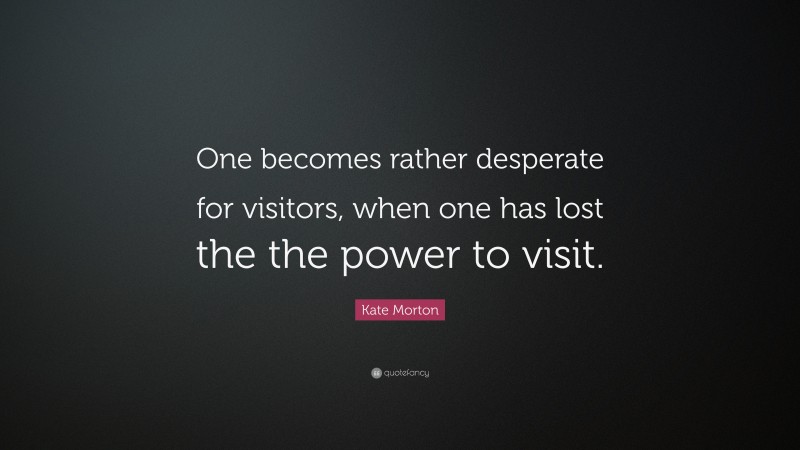 Kate Morton Quote: “One becomes rather desperate for visitors, when one has lost the the power to visit.”